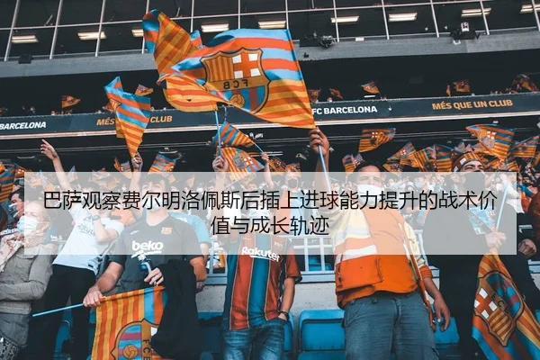 巴萨观察费尔明洛佩斯后插上进球能力提升的战术价值与成长轨迹