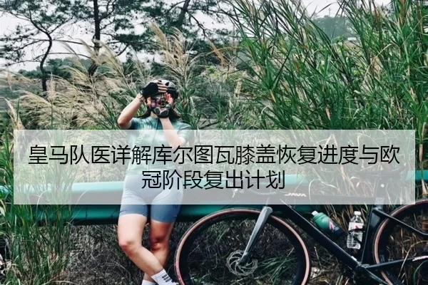 皇马队医详解库尔图瓦膝盖恢复进度与欧冠阶段复出计划