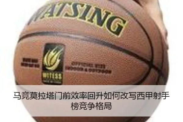 马竞莫拉塔门前效率回升如何改写西甲射手榜竞争格局