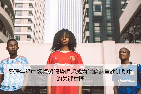 曼联年轻中场梅努强势崛起成为滕哈赫重建计划中的关键拼图
