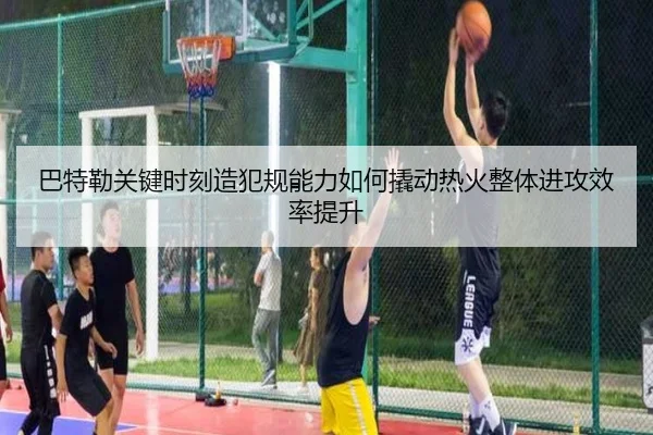 巴特勒关键时刻造犯规能力如何撬动热火整体进攻效率提升